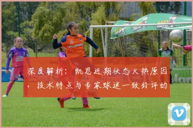 深度解析：凯恩近期状态火热原因，技术特点与专家球迷一致好评的背后