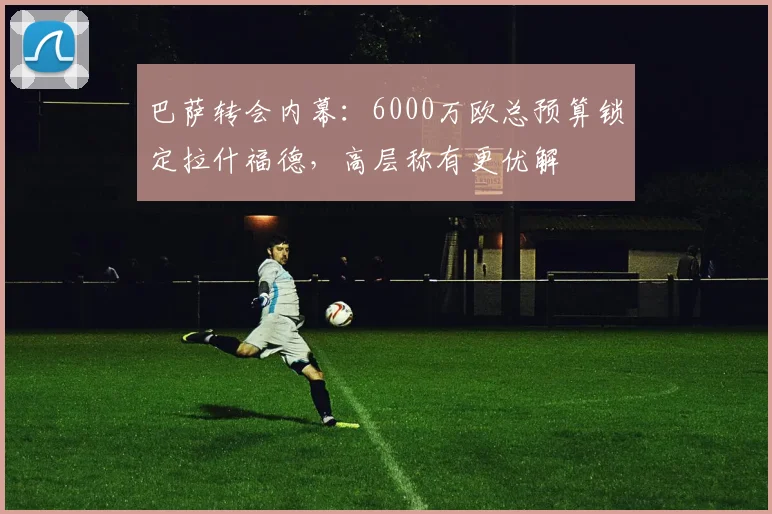 巴萨转会内幕：6000万欧总预算锁定拉什福德，高层称有更优解