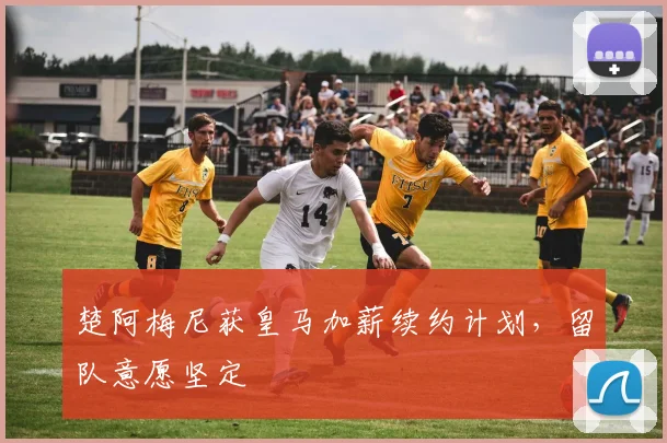 楚阿梅尼获皇马加薪续约计划,留队意愿坚定