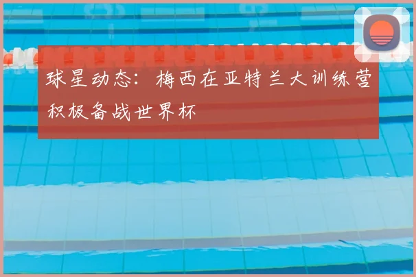 球星动态:梅西在亚特兰大训练营积极备战世界杯