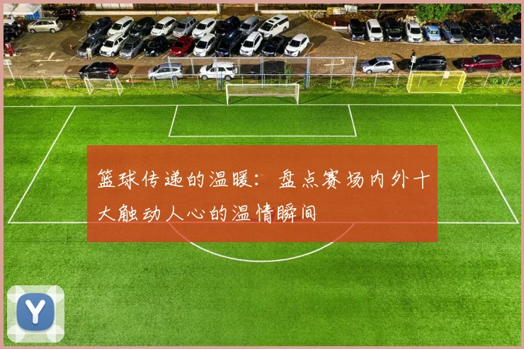 篮球传递的温暖:盘点赛场内外十大触动人心的温情瞬间