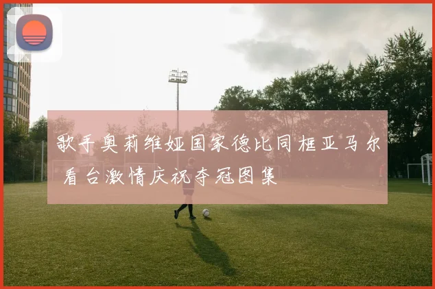 歌手奥莉维娅国家德比同框亚马尔 看台激情庆祝夺冠图集
