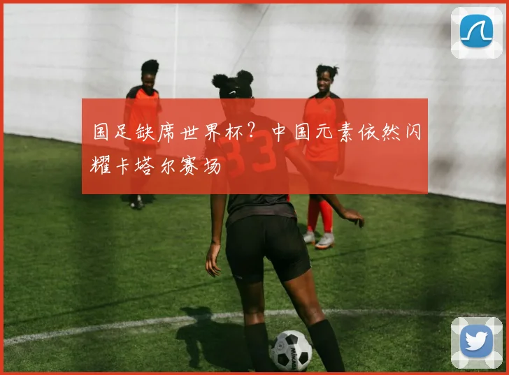 国足缺席世界杯?中国元素依然闪耀卡塔尔赛场