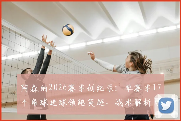 阿森纳2026赛季创纪录：单赛季17个角球进球领跑英超，战术解析与关键数据盘点