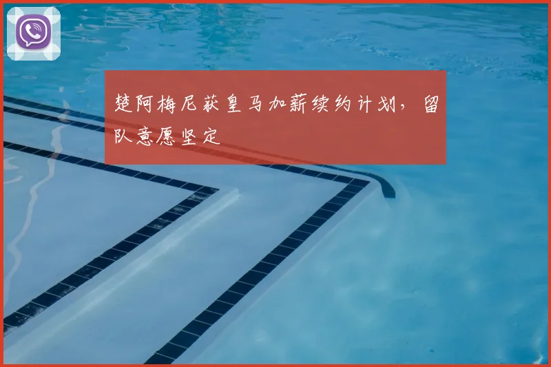 楚阿梅尼获皇马加薪续约计划,留队意愿坚定