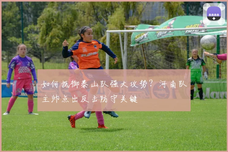 如何抵御泰山队强大攻势?河南队主帅点出反击防守关键