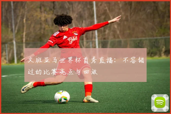 文班亚马世界杯首秀直播:不容错过的比赛亮点与回放