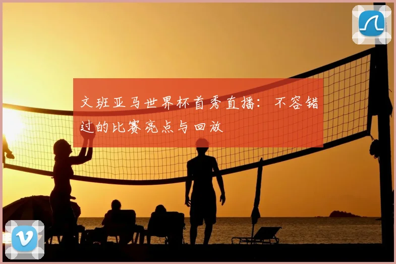 文班亚马世界杯首秀直播:不容错过的比赛亮点与回放