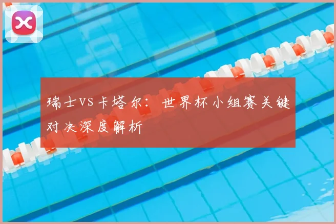 瑞士vs卡塔尔:世界杯小组赛关键对决深度解析