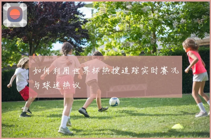 如何利用世界杯热搜追踪实时赛况与球迷热议