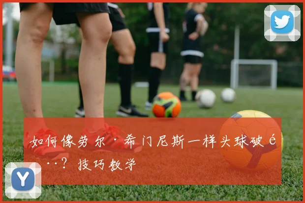 如何像劳尔·希门尼斯一样头球破门?技巧教学