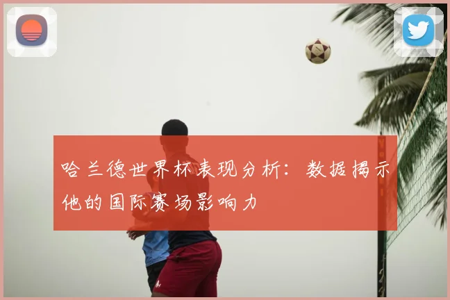 哈兰德世界杯表现分析：数据揭示他的国际赛场影响力